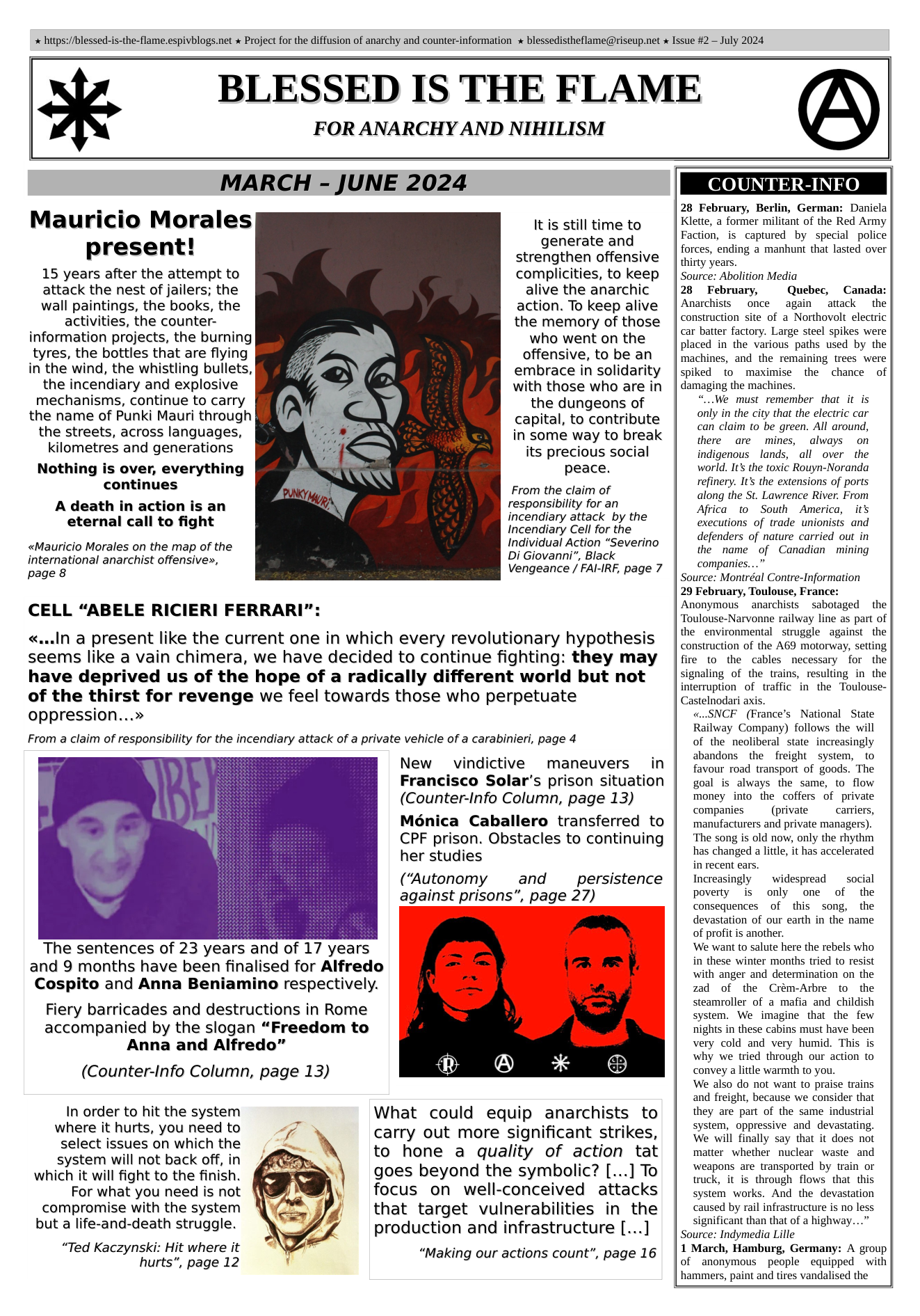  hitps://blessed-is-the-flame.espivblogs.net x Project for the diffusion of anarchy and counter-information  blessedistheflame@riseup.net x Issue #2 — July 2024  FOR ANARCHY AND NIHILISM  BLESSED IS THE FLAME  MARCH - JUNE 2024  Mauricio Morales present!  15 years after the attempt to attack the nest of jailers; the wall paintings, the books, the activities, the counter- information projects, the burning tyres, the bottles that are flying in the wind, the whistling bullets, the incendiary and explosive mechanisms, continue to carry the name of Punki Mauri through the streets, across languages, kilometres and generations  Nothing is over, everything continues  A death in action is an eternal call to fight  It is still time to generate and strengthen offensive complicities, to keep alive the anarchic action. To keep alive the memory of those who went on the offensive, to be an embrace in solidarity with those who are in the dungeons of capital, to contribute in some way to break its precious social peace.  From the claim of responsibility for an incendiary attack by the Incendiary Cell for the Individual Action “Severino  Di Giovanni”, Black Vengeance / FAI-IRF, page 7  «Mauricio Morales on the map of the international anarchist offensive», page 8  CELL “ABELE RICIERI FERRARI":  «...In a present like the current one in which every revolutionary hypothesis seems like a vain chimera, we have decided to continue fighting: they may have deprived us of the hope of a radically different world but not of the thirst for revenge we feel towards those who perpetuate oppression...»  From a claim of responsibility for the incendiary attack of a private vehicle of a carabinieri, page 4  New vindictive maneuvers in Francisco Solar’s prison situation (Counter-Info Column, page 13)  Moénica Caballero transferred to CPF prison. Obstacles to continuing her studies  (“Autonomy and  persistence  against prisons”, page 27)  The sentences of 23 years and of 17 years and 9 months have been finalised for Alfredo Cospito and Anna Beniamino respectively.  Fiery barricades and destructions in Rome accompanied by the slogan “Freedom to Anna and Alfredo”  (Counter-Info Column, page 13)  In order to hit the system What could equip anarchists to Whleret’F hurts, y°“r’1‘.e§dﬂ:° 7 carry out more significant strikes, ssyifecm’ifiﬂe:o‘il:’cécoﬁ, Iy to hone a quality of action tat  which it will fight to the finish. goes beyond the symbolic? [...] To  For what you need is not focus on well-conceived attacks  compromise with the system that target vulnerabilities in the production and infrastructure [...]  but a life-and-death struggle. “Ted Kaczynski: Hit where it “Making our actions count”, page 16  hurts”, page 12  COUNTER-INF  28 February, Be German: Daniela Klette, a former militant of the Red Army Faction, is captured by special police forces, ending a manhunt that lasted over thirty years. Source: Abolition Media 28  February, Quebec, Canada: Anarchists  once again attack the construction site of a Northovolt electric car bater factory. Large steel spikes were placed in the various paths used by the machines, and the remaining trees were spiked to maximise the chance of damaging the machines. “...We must remember that it is only in the city that the electric car can claim to be green. All around, there are mines, always on indigenous lands, all over the world. It’ the toxic Rouyn-Noranda refinery. It’s the extensions of ports along the St. Lawrence River. From Africa to South America, it’s executions of trade unionists and defenders of nature carried out in the name of Canadian mining companies...” Source: Montréal Contre-Information 29 February, Toulouse, France: Anonymous  anarchists ~sabotaged  the ‘Toulouse-Narvonne railway line as part of the environmental struggle against the construction of the AG9 motorway, setting fire to the cables necessary for the signaling of the trains, resulting in the interruption of traffic in the Toulouse- Castelnodari axis. «..SNCF (France’s National State Railway Company) follows the will of the neoliberal state increasingly abandons the freight _system, to favour road transport of goods. The goal is always the same, to flow money into the coffers of private companies  (private  carriers, manufacturers and private managers). ‘The song is old now, only the rhythm has changed a little, it has accelerated in recent ears.  Increasingly ~ widespread  social poverty is only one of the consequences of this song, the  devastation of our earth in the name of profit is another. We want to salute here the rebels who in these winter months tried to resist with anger and determination on the zad of the Crém-Arbre to the steamroller of a mafia and childish system. We imagine that the few nights in these cabins must have been very cold and very humid. This is why we tried through our action to convey a little warmth to you. We also do not want to praise trains and freight, because we consider that they are part of the same industrial system, oppressive and devastating. We will finally say that it does not matter whether nuclear waste and weapons are transported by train or truck, it is through flows that this system works. And the devastation caused by rail infrastructure is no less significant than that of a highway...”  Source: Indymedia Lille  1 March, Hamburg, Germany: A group  of anonymous people equipped with  hammers, paint and tires vandalised the  